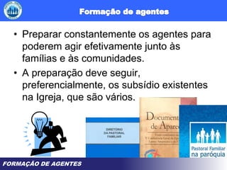 FORMAÇÃO DE AGENTES
• Preparar constantemente os agentes para
poderem agir efetivamente junto às
famílias e às comunidades.
• A preparação deve seguir,
preferencialmente, os subsídio existentes
na Igreja, que são vários.
 