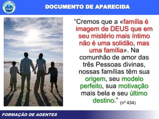 FORMAÇÃO DE AGENTES
“Cremos que a «família é
imagem de DEUS que em
seu mistério mais íntimo
não é uma solidão, mas
uma família». Na
comunhão de amor das
três Pessoas divinas,
nossas famílias têm sua
origem, seu modelo
perfeito, sua motivação
mais bela e seu último
destino.” (nº 434)
 