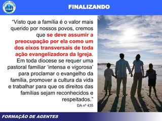 FORMAÇÃO DE AGENTES
“Visto que a família é o valor mais
querido por nossos povos, cremos
que se deve assumir a
preocupação por ela como um
dos eixos transversais de toda
ação evangelizadora da Igreja.
Em toda diocese se requer uma
pastoral familiar ‘intensa e vigorosa’
para proclamar o evangelho da
família, promover a cultura da vida
e trabalhar para que os direitos das
famílias sejam reconhecidos e
respeitados.”
DA nº 435
 