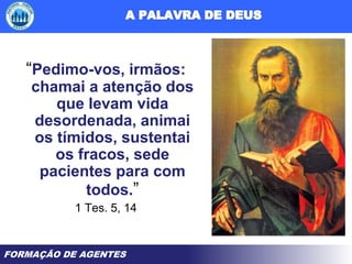 FORMAÇÃO DE AGENTES
“Pedimo-vos, irmãos:
chamai a atenção dos
que levam vida
desordenada, animai
os tímidos, sustentai
os fracos, sede
pacientes para com
todos.”
1 Tes. 5, 14
 