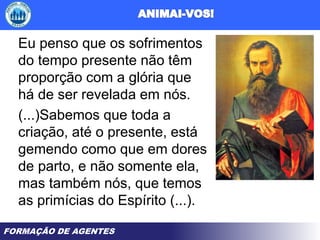 FORMAÇÃO DE AGENTES
Eu penso que os sofrimentos
do tempo presente não têm
proporção com a glória que
há de ser revelada em nós.
(...)Sabemos que toda a
criação, até o presente, está
gemendo como que em dores
de parto, e não somente ela,
mas também nós, que temos
as primícias do Espírito (...).
 