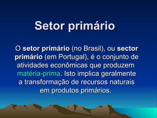Setor primário O  setor primário  (no Brasil), ou  sector primário  (em Portugal), é o conjunto de atividades econômicas que produzem  matéria-prima . Isto implica geralmente a transformação de recursos naturais em produtos primários.  