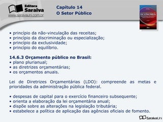 princípio da não-vinculação das receitas; princípio da discriminação ou especialização; princípio da exclusividade; princípio do equilíbrio. 14.6.3 Orçamento público no Brasil: plano plurianual; as diretrizes orçamentárias; os orçamentos anuais. Lei de Diretrizes Orçamentárias (LDO): compreende as metas e prioridades da administração pública federal. despesas de capital para o exercício financeiro subsequente; orienta a elaboração da lei orçamentária anual;  dispõe sobre as alterações na legislação tributária; estabelece a política de aplicação das agências oficiais de fomento. 