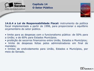 14.6.4 a Lei de Responsabilidade Fiscal:  instrumento da política fiscal implementado a partir de 1998, para proporcionar o equilíbrio orçamentário do setor público. limite para as despesas com o funcionalismo público: de 50% para a União; e de 60% para Estados Municípios. proibição de socorros financeiros entre União, Estados e Municípios; limite de despesas feitas pelos administradores em final de mandato; limites de endividamento para União, Estados e Municípios, por meio do Senado. 