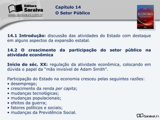 14.1 Introdução:  discussão das atividades do Estado com destaque em alguns aspectos da expansão estatal. 14.2 O crescimento da participação do setor público na atividade econômica Início do séc. XX:  regulação da atividade econômica, colocando em dúvida o papel da “mão invisível de Adam Smith”. Participação do Estado na economia cresceu pelas seguintes razões: desemprego; crescimento da renda  per capita ; mudanças tecnológicas; mudanças populacionais; efeitos da guerra; fatores políticos e sociais; mudanças da Previdência Social. 