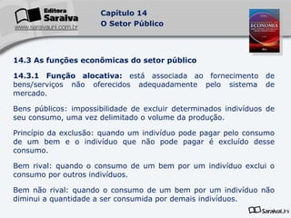 14.3 As funções econômicas do setor público 14.3.1 Função alocativa:  está associada ao fornecimento de bens/serviços não oferecidos adequadamente pelo sistema de mercado. Bens públicos: impossibilidade de excluir determinados indivíduos de seu consumo, uma vez delimitado o volume da produção. Princípio da exclusão: quando um indivíduo pode pagar pelo consumo de um bem e o indivíduo que não pode pagar é excluído desse consumo. Bem rival: quando o consumo de um bem por um indivíduo exclui o consumo por outros indivíduos. Bem não rival: quando o consumo de um bem por um indivíduo não diminui a quantidade a ser consumida por demais indivíduos. 