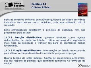 Bens de consumo coletivo: bem público que pode ser usado por vários indivíduos sem excluir outro indivíduo, pois sua utilização não é saturada. Bens semipúblicos: satisfazem o princípio da exclusão, mas são produzidos pelo Estado. 14.3.2 Função distributiva:  governo funciona como agente redistribuídor de renda ao tributar, retirar recursos dos segmentos mais ricos da sociedade e transferi-los para os segmentos menos favorecidos. 14.3.3 Função estabilizadora:  intervenção do Estado na economia para alterar o comportamento dos níveis de preços e emprego. Quarta função do setor público: função de crescimento econômico, que diz respeito às políticas que permitem aumentos na formação de capital. 
