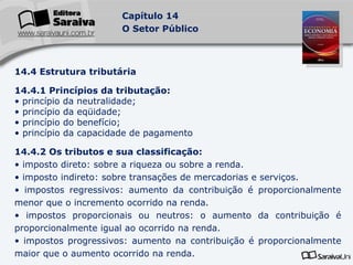 14.4 Estrutura tributária 14.4.1 Princípios da tributação: princípio da neutralidade; princípio da eqüidade; princípio do benefício; princípio da capacidade de pagamento 14.4.2 Os tributos e sua classificação: imposto direto: sobre a riqueza ou sobre a renda. imposto indireto: sobre transações de mercadorias e serviços. impostos regressivos: aumento da contribuição é proporcionalmente menor que o incremento ocorrido na renda. impostos proporcionais ou neutros: o aumento da contribuição é proporcionalmente igual ao ocorrido na renda. impostos progressivos: aumento na contribuição é proporcionalmente maior que o aumento ocorrido na renda. 