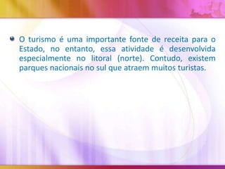 O turismo é uma importante fonte de receita para o
Estado, no entanto, essa atividade é desenvolvida
especialmente no litoral (norte). Contudo, existem
parques nacionais no sul que atraem muitos turistas.

 