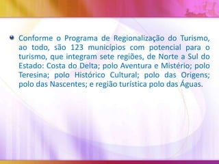 Conforme o Programa de Regionalização do Turismo,
ao todo, são 123 municípios com potencial para o
turismo, que integram sete regiões, de Norte a Sul do
Estado: Costa do Delta; polo Aventura e Mistério; polo
Teresina; polo Histórico Cultural; polo das Origens;
polo das Nascentes; e região turística polo das Águas.

 