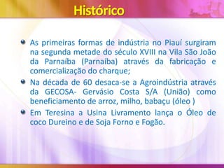 Histórico
As primeiras formas de indústria no Piauí surgiram
na segunda metade do século XVIII na Vila São João
da Parnaíba (Parnaíba) através da fabricação e
comercialização do charque;
Na década de 60 desaca-se a Agroindústria através
da GECOSA- Gervásio Costa S/A (União) como
beneficiamento de arroz, milho, babaçu (óleo )
Em Teresina a Usina Livramento lança o Óleo de
coco Dureino e de Soja Forno e Fogão.

 