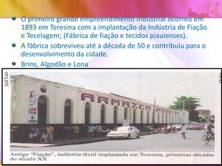 O primeiro grande empreendimento industrial ocorreu em
1893 em Teresina com a implantação da Indústria de Fiação
e Tecelagem; (Fábrica de fiação e tecidos piauienses).
A fábrica sobreviveu até a década de 50 e contribuiu para o
desenvolvimento da cidade.
Brins, Algodão e Lona

 
