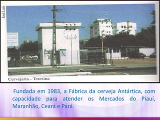Fundada em 1983, a Fábrica da cerveja Antártica, com
capacidade para atender os Mercados do Piauí,
Maranhão, Ceará e Pará.

 