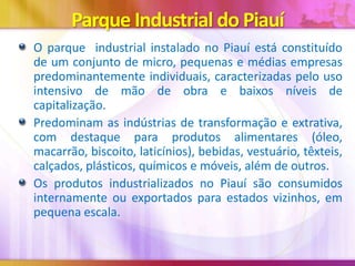 Parque Industrial do Piauí
O parque industrial instalado no Piauí está constituído
de um conjunto de micro, pequenas e médias empresas
predominantemente individuais, caracterizadas pelo uso
intensivo de mão de obra e baixos níveis de
capitalização.
Predominam as indústrias de transformação e extrativa,
com destaque para produtos alimentares (óleo,
macarrão, biscoito, laticínios), bebidas, vestuário, têxteis,
calçados, plásticos, químicos e móveis, além de outros.
Os produtos industrializados no Piauí são consumidos
internamente ou exportados para estados vizinhos, em
pequena escala.

 