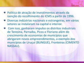 Política de atração de investimentos através da
isenção do recolhimento do ICMS a partir de 1996.
Diversas indústrias nacionais e estrangeiras, em vários
setores se instalaram na capital e interior.
Com isso, ganharam impulso os distritos industriais
de Teresina, Parnaíba, Picos e Floriano além do
crescimento de economias de municípios que
abrigaram novos empreendimentos, a exemplo dos
municípios de Uruçuí (BUNGUE), Fronteiras (CIMENTO
NASSAU).

 