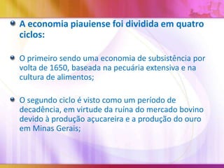A economia piauiense foi dividida em quatro
ciclos:
O primeiro sendo uma economia de subsistência por
volta de 1650, baseada na pecuária extensiva e na
cultura de alimentos;

O segundo ciclo é visto como um período de
decadência, em virtude da ruína do mercado bovino
devido à produção açucareira e a produção do ouro
em Minas Gerais;

 