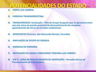 POTENCIALIDADES DO ESTADO

1)

PORTO LUIS CORREIA

2)

FERROVIA TRANSNORDESTINA;

3)

TRANSCERRADOS: localização – Pólo de Uruçuí-Gurguéia que se apresenta como
uma das áreas de grande potencial do desenvolvimento do complexo
agroindustrial das áreas do cerrados nordestinos)

4)

AEROPORTOS (Teresina, São Raimundo Nonato, Parnaíba)

5)

AMPLIAÇÃO DA OFERTA DE ENERGIA

6)

HIDROVIA DO PARNAÍBA

7)

REATIVAÇÃO DO RAMAL FERROVIÁRIO TERESINA-LUIZ CORRÉIA

8)

ZPE’S – ZONA DE PROCESSAMENTO DE EXORTAÇÕES - Parnaíba (Zonas de
Processamento de Exportações)

 