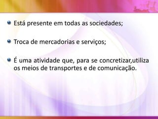 Está presente em todas as sociedades;

Troca de mercadorias e serviços;
É uma atividade que, para se concretizar,utiliza
os meios de transportes e de comunicação.

 