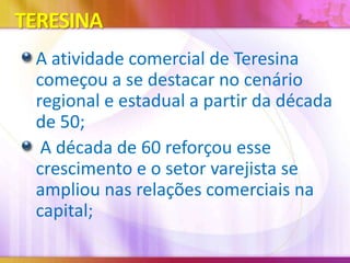 TERESINA
A atividade comercial de Teresina
começou a se destacar no cenário
regional e estadual a partir da década
de 50;
A década de 60 reforçou esse
crescimento e o setor varejista se
ampliou nas relações comerciais na
capital;

 