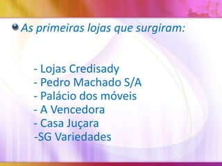 As primeiras lojas que surgiram:
- Lojas Credisady
- Pedro Machado S/A
- Palácio dos móveis
- A Vencedora
- Casa Juçara
-SG Variedades

 
