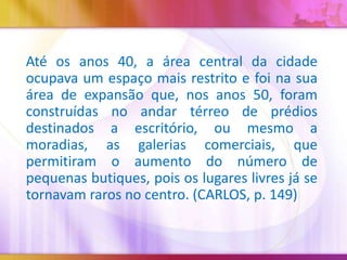 Até os anos 40, a área central da cidade
ocupava um espaço mais restrito e foi na sua
área de expansão que, nos anos 50, foram
construídas no andar térreo de prédios
destinados a escritório, ou mesmo a
moradias, as galerias comerciais, que
permitiram o aumento do número de
pequenas butiques, pois os lugares livres já se
tornavam raros no centro. (CARLOS, p. 149)

 