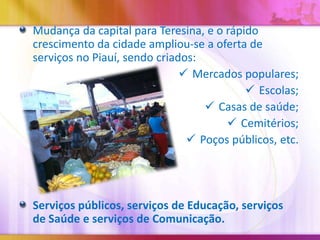 Mudança da capital para Teresina, e o rápido
crescimento da cidade ampliou-se a oferta de
serviços no Piauí, sendo criados:
 Mercados populares;
 Escolas;
 Casas de saúde;
 Cemitérios;
 Poços públicos, etc.

Serviços públicos, serviços de Educação, serviços
de Saúde e serviços de Comunicação.

 