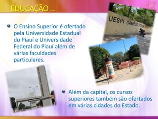 EDUCAÇÃO ...
O Ensino Superior é ofertado
pela Universidade Estadual
do Piauí e Universidade
Federal do Piauí além de
várias faculdades
particulares.

Além da capital, os cursos
superiores também são ofertados
em várias cidades do Estado.

 