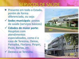 SERVIÇOS DE SAÚDE
Presente em todo o Estado,
porém de forma
diferenciada, ou seja:
 Sedes municipais: postos
de saúde (serviços básicos)
 Cidades de maior porte:
Hospitais com
atendimentos
especializados, como é o
caso de Teresina, Oeiras,
Parnaíba, Floriano, Piripiri,
Picos, Barras, etc.
 Destaca-se Teresina.

HUT

HGV

 