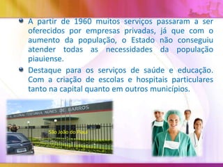 A partir de 1960 muitos serviços passaram a ser
oferecidos por empresas privadas, já que com o
aumento da população, o Estado não conseguiu
atender todas as necessidades da população
piauiense.
Destaque para os serviços de saúde e educação.
Com a criação de escolas e hospitais particulares
tanto na capital quanto em outros municípios.

São João do Piauí

 