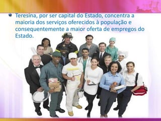 Teresina, por ser capital do Estado, concentra a
maioria dos serviços oferecidos à população e
consequentemente a maior oferta de empregos do
Estado.

 