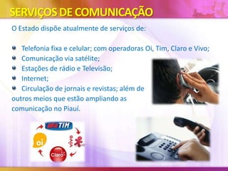 SERVIÇOS DE COMUNICAÇÃO
O Estado dispõe atualmente de serviços de:
Telefonia fixa e celular; com operadoras Oi, Tim, Claro e Vivo;
Comunicação via satélite;
Estações de rádio e Televisão;
Internet;
Circulação de jornais e revistas; além de
outros meios que estão ampliando as
comunicação no Piauí.

 