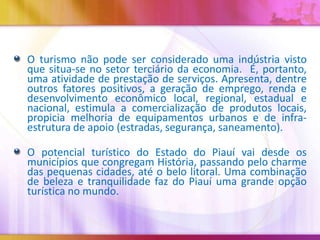 O turismo não pode ser considerado uma indústria visto
que situa-se no setor terciário da economia. É, portanto,
uma atividade de prestação de serviços. Apresenta, dentre
outros fatores positivos, a geração de emprego, renda e
desenvolvimento econômico local, regional, estadual e
nacional, estimula a comercialização de produtos locais,
propicia melhoria de equipamentos urbanos e de infraestrutura de apoio (estradas, segurança, saneamento).
O potencial turístico do Estado do Piauí vai desde os
municípios que congregam História, passando pelo charme
das pequenas cidades, até o belo litoral. Uma combinação
de beleza e tranquilidade faz do Piauí uma grande opção
turística no mundo.

 