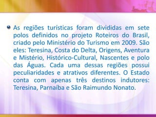 As regiões turísticas foram divididas em sete
polos definidos no projeto Roteiros do Brasil,
criado pelo Ministério do Turismo em 2009. São
eles: Teresina, Costa do Delta, Origens, Aventura
e Mistério, Histórico-Cultural, Nascentes e polo
das Águas. Cada uma dessas regiões possui
peculiaridades e atrativos diferentes. O Estado
conta com apenas três destinos indutores:
Teresina, Parnaíba e São Raimundo Nonato.

 