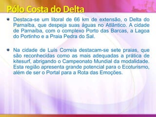 Pólo Costa do Delta
Destaca-se um litoral de 66 km de extensão, o Delta do
Parnaíba, que despeja suas águas no Atlântico. A cidade
de Parnaíba, com o complexo Porto das Barcas, a Lagoa
do Portinho e a Praia Pedra do Sal.

Na cidade de Luís Correia destacam-se sete praias, que
são reconhecidas como as mais adequadas a prática de
kitesurf, abrigando o Campeonato Mundial da modalidade.
Esta região apresenta grande potencial para o Ecoturismo,
além de ser o Portal para a Rota das Emoções.

 