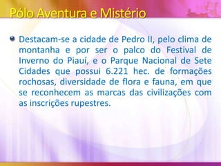 Pólo Aventura e Mistério
Destacam-se a cidade de Pedro II, pelo clima de
montanha e por ser o palco do Festival de
Inverno do Piauí, e o Parque Nacional de Sete
Cidades que possui 6.221 hec. de formações
rochosas, diversidade de flora e fauna, em que
se reconhecem as marcas das civilizações com
as inscrições rupestres.

 