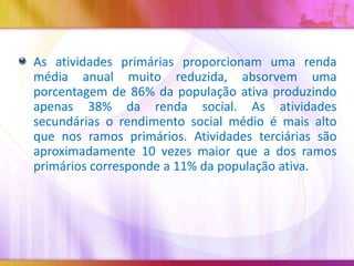 As atividades primárias proporcionam uma renda
média anual muito reduzida, absorvem uma
porcentagem de 86% da população ativa produzindo
apenas 38% da renda social. As atividades
secundárias o rendimento social médio é mais alto
que nos ramos primários. Atividades terciárias são
aproximadamente 10 vezes maior que a dos ramos
primários corresponde a 11% da população ativa.

 