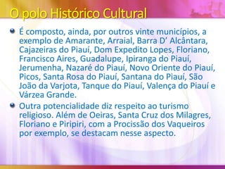 O polo Histórico Cultural
É composto, ainda, por outros vinte municípios, a
exemplo de Amarante, Arraial, Barra D’ Alcântara,
Cajazeiras do Piauí, Dom Expedito Lopes, Floriano,
Francisco Aires, Guadalupe, Ipiranga do Piauí,
Jerumenha, Nazaré do Piauí, Novo Oriente do Piauí,
Picos, Santa Rosa do Piauí, Santana do Piauí, São
João da Varjota, Tanque do Piauí, Valença do Piauí e
Várzea Grande.
Outra potencialidade diz respeito ao turismo
religioso. Além de Oeiras, Santa Cruz dos Milagres,
Floriano e Piripiri, com a Procissão dos Vaqueiros
por exemplo, se destacam nesse aspecto.

 
