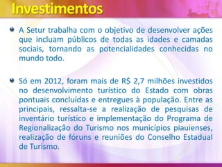 Investimentos
A Setur trabalha com o objetivo de desenvolver ações
que incluam públicos de todas as idades e camadas
sociais, tornando as potencialidades conhecidas no
mundo todo.
Só em 2012, foram mais de R$ 2,7 milhões investidos
no desenvolvimento turístico do Estado com obras
pontuais concluídas e entregues à população. Entre as
principais, ressalta-se a realização de pesquisas de
inventário turístico e implementação do Programa de
Regionalização do Turismo nos municípios piauienses,
realização de fóruns e reuniões do Conselho Estadual
de Turismo.

 