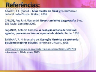 ARAÚJO, J. L. (Coord.), Atlas escolar do Piauí: geo-histórico e
cultural. João Pessoa: Grafset, 2006.
CARLOS, Ana Fani Alessandri. Novos caminhos da geografia, 5 ed.
São Paulo: Contexto,2007.
FAÇANHA, Antonio Cardoso. A evolução urbana de Teresina:
agentes, processos e formas espaciais da cidade. Recife, 1998.
SANTANA, R. N. Monteiro de. Evolução histórica da economia
piauiense e outros estudos. Teresina: FUNDAPI, 2008.
<http://www.piaui.pi.gov.br/terra-querida/noticias/id/9733
>Acesso em 28 de maio 2013.

 