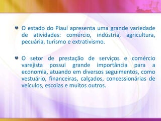 O estado do Piauí apresenta uma grande variedade
de atividades: comércio, indústria, agricultura,
pecuária, turismo e extrativismo.
O setor de prestação de serviços e comércio
varejista possui grande importância para a
economia, atuando em diversos seguimentos, como
vestuário, financeiras, calçados, concessionárias de
veículos, escolas e muitos outros.

 