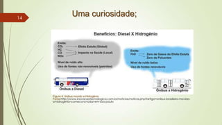 Uma curiosidade;
Figura 4: ônibus movido a Hidrogênio
Fonte:http://www.inovacaotecnologica.com.br/noticias/noticia.php?artigo=onibus-brasileiro-movido-
a-hidrogenio-comeca-a-rodar-em-sao-paulo
14
 