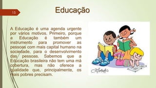 Educação
A Educação é uma agenda urgente
por vários motivos. Primeiro, porque
a Educação é também um
instrumento para promover as
pessoas com mais capital humano na
sociedade, para o desenvolvimento
das pessoas. Sabemos que a
Educação brasileira não tem uma má
cobertura, mas não oferece a
qualidade que, principalmente, os
mais pobres precisam.
15
 