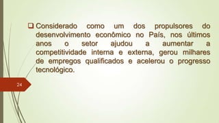  Considerado como um dos propulsores do
desenvolvimento econômico no País, nos últimos
anos o setor ajudou a aumentar a
competitividade interna e externa, gerou milhares
de empregos qualificados e acelerou o progresso
tecnológico.
24
 
