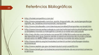 Referências Bibliográficas
 http://hotelcompetitivo.com.br/
 http://www.passeiweb.com/na_ponta_lingua/sala_de_aula/geografia/ge
ografia_do_brasil/economia/brasil_transportes
 http://www.biodieselbr.com/destaques/analise2/transportes-no-brasil.htm
 http://www.inovacaotecnologica.com.br/noticias/noticia.php?artigo=onib
us-brasileiro-movido-a-hidrogenio-comeca-a-rodar-em-sao-paulo
 http://wp.clicrbs.com.br/educacaoaz/2012/08/30/a-educacao-precisa-
de-repostas-por-que-mesmo-sendo-a-sexta-economia-do-mundo-o-brasil-
ainda-esta-no-88%C2%BA-lugar-no-ranking-mundial-da-educacao/
 http://www.abimo.org.br/modules/content/content.php?page=dados-
economicos
 http://www.seplan.go.gov.br/sepin/pub/conj/conj4/03.htm
 http://www.brasil.gov.br/sobre/economia/setores-da-economia/comercio-
e-servicos
28
 