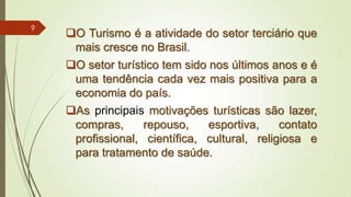 O Turismo é a atividade do setor terciário que
mais cresce no Brasil.
O setor turístico tem sido nos últimos anos e é
uma tendência cada vez mais positiva para a
economia do país.
As principais motivações turísticas são lazer,
compras, repouso, esportiva, contato
profissional, científica, cultural, religiosa e
para tratamento de saúde.
9
 