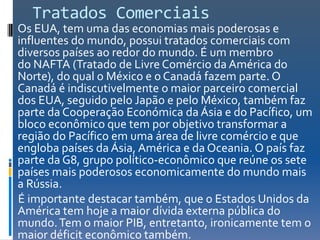 Tratados Comerciais
Os EUA, tem uma das economias mais poderosas e
influentes do mundo, possui tratados comerciais com
diversos países ao redor do mundo. É um membro
do NAFTA (Tratado de Livre Comércio da América do
Norte), do qual o México e o Canadá fazem parte. O
Canadá é indiscutivelmente o maior parceiro comercial
dos EUA, seguido pelo Japão e pelo México, também faz
parte da Cooperação Económica da Ásia e do Pacífico, um
bloco econômico que tem por objetivo transformar a
região do Pacífico em uma área de livre comércio e que
engloba países da Ásia, América e da Oceania. O país faz
parte da G8, grupo político-econômico que reúne os sete
países mais poderosos economicamente do mundo mais
a Rússia.
É importante destacar também, que o Estados Unidos da
América tem hoje a maior dívida externa pública do
mundo. Tem o maior PIB, entretanto, ironicamente tem o
maior déficit econômico também.
 
