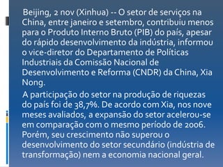 Beijing, 2 nov (Xinhua) -- O setor de serviços na
China, entre janeiro e setembro, contribuiu menos
para o Produto Interno Bruto (PIB) do país, apesar
do rápido desenvolvimento da indústria, informou
o vice-diretor do Departamento de Políticas
Industriais da Comissão Nacional de
Desenvolvimento e Reforma (CNDR) da China, Xia
Nong.
A participação do setor na produção de riquezas
do país foi de 38,7%. De acordo com Xia, nos nove
meses avaliados, a expansão do setor acelerou-se
em comparação com o mesmo período de 2006.
Porém, seu crescimento não superou o
desenvolvimento do setor secundário (indústria de
transformação) nem a economia nacional geral.
 