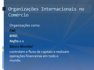Organizações Internacionais no
Comércio

Organizações como:
FMI,
BIRD,
Nafta e o
Banco Mundial
controlam o fluxo de capitais e realizam
operações financeiras em todo o
mundo.
 