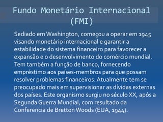 Fundo Monetário Internacional
            (FMI)
Sediado em Washington, começou a operar em 1945
visando monetário internacional e garantir a
estabilidade do sistema financeiro para favorecer a
expansão e o desenvolvimento do comércio mundial.
Tem também a função de banco, fornecendo
empréstimo aos países-membros para que possam
resolver problemas financeiros. Atualmente tem se
preocupado mais em supervisionar as dívidas externas
dos países. Este organismo surgiu no século XX, após a
Segunda Guerra Mundial, com resultado da
Conferencia de Bretton Woods (EUA, 1944).
 