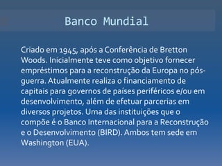 Banco Mundial

Criado em 1945, após a Conferência de Bretton
Woods. Inicialmente teve como objetivo fornecer
empréstimos para a reconstrução da Europa no pós-
guerra. Atualmente realiza o financiamento de
capitais para governos de países periféricos e/ou em
desenvolvimento, além de efetuar parcerias em
diversos projetos. Uma das instituições que o
compõe é o Banco Internacional para a Reconstrução
e o Desenvolvimento (BIRD). Ambos tem sede em
Washington (EUA).
 